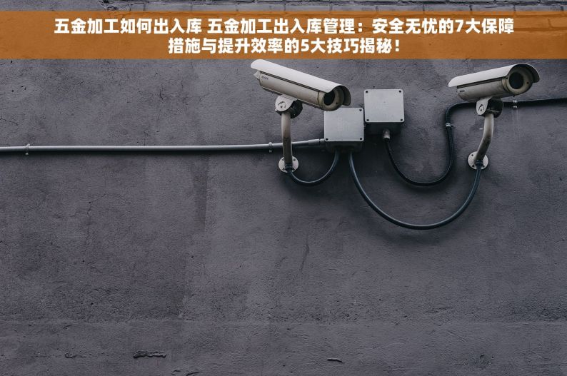 五金加工如何出入库 五金加工出入库管理：安全无忧的7大保障措施与提升效率的5大技巧揭秘！