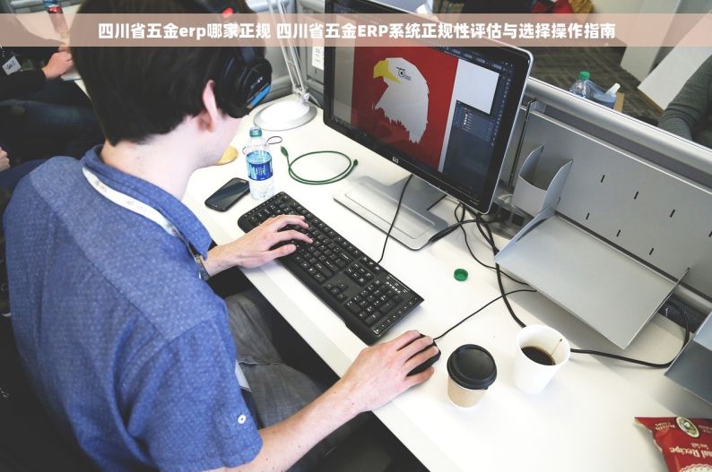 四川省五金erp哪家正规 四川省五金ERP系统正规性评估与选择操作指南