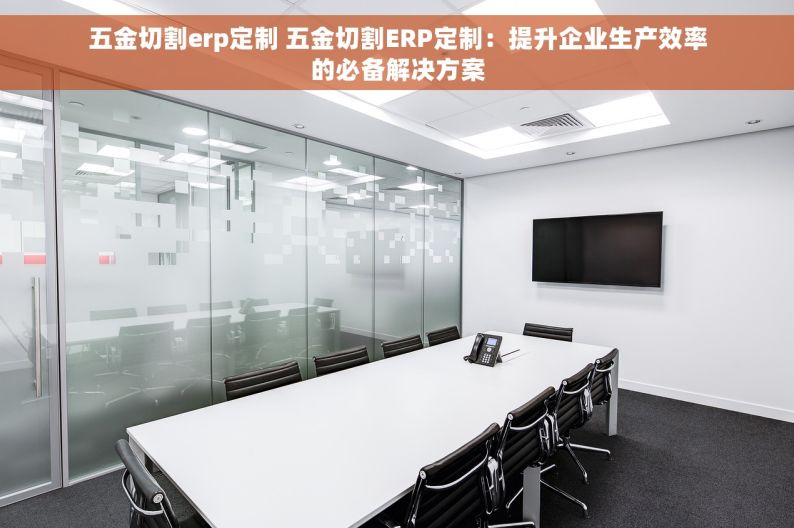 五金切割erp定制 五金切割ERP定制：提升企业生产效率的必备解决方案