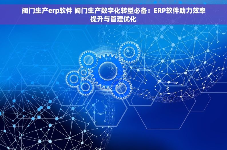 阀门生产erp软件 阀门生产数字化转型必备：ERP软件助力效率提升与管理优化