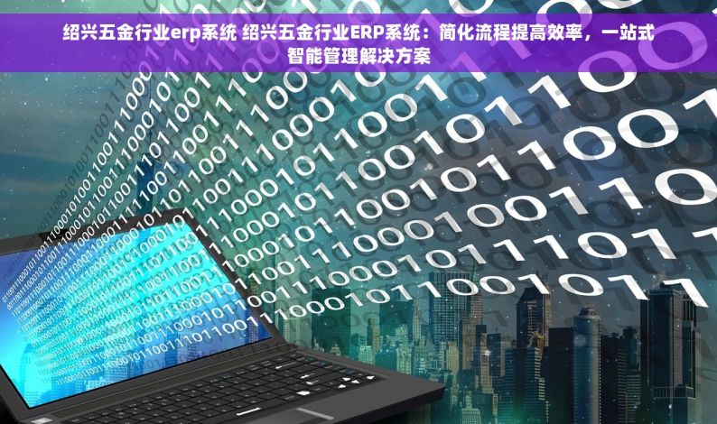 绍兴五金行业erp系统 绍兴五金行业ERP系统：简化流程提高效率，一站式智能管理解决方案