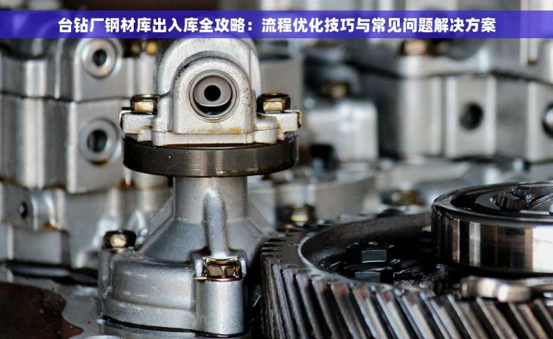 台钻厂钢材库出入库全攻略：流程优化技巧与常见问题解决方案