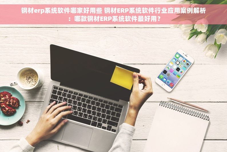 钢材erp系统软件哪家好用些 钢材ERP系统软件行业应用案例解析：哪款钢材ERP系统软件最好用？