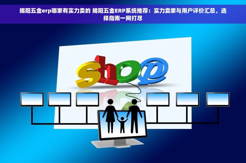 揭阳五金erp哪家有实力卖的 揭阳五金ERP系统推荐：实力卖家与用户评价汇总，选择指南一网打尽