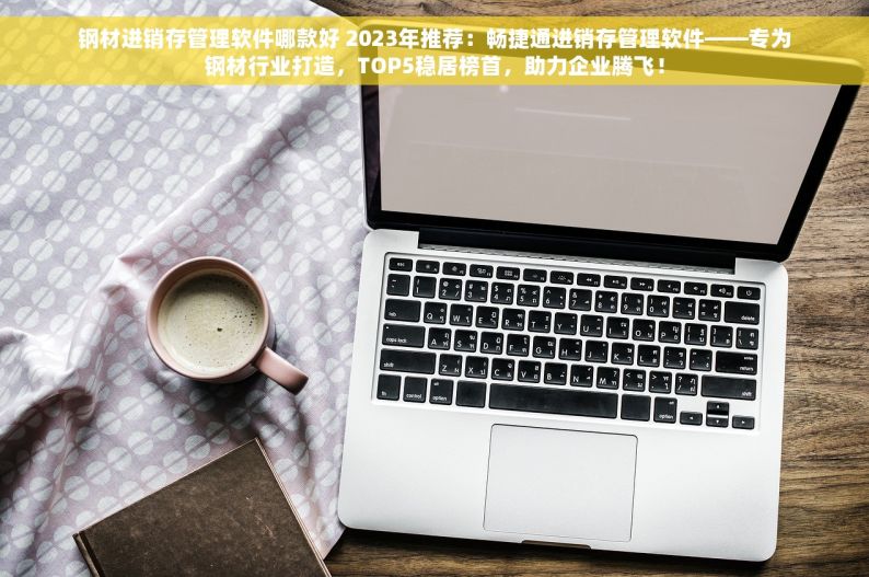 钢材进销存管理软件哪款好 2023年推荐：畅捷通进销存管理软件——专为钢材行业打造，TOP5稳居榜首，助力企业腾飞！