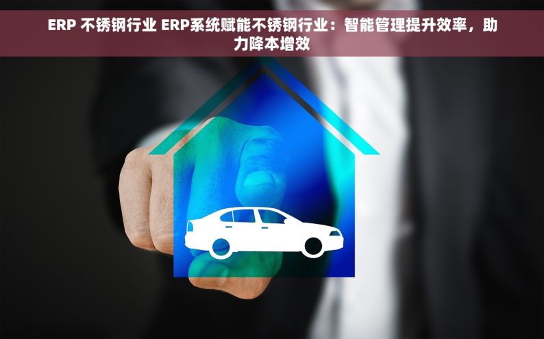 ERP 不锈钢行业 ERP系统赋能不锈钢行业：智能管理提升效率，助力降本增效