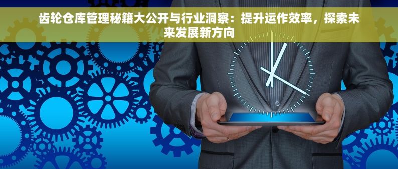 齿轮仓库管理秘籍大公开与行业洞察：提升运作效率，探索未来发展新方向