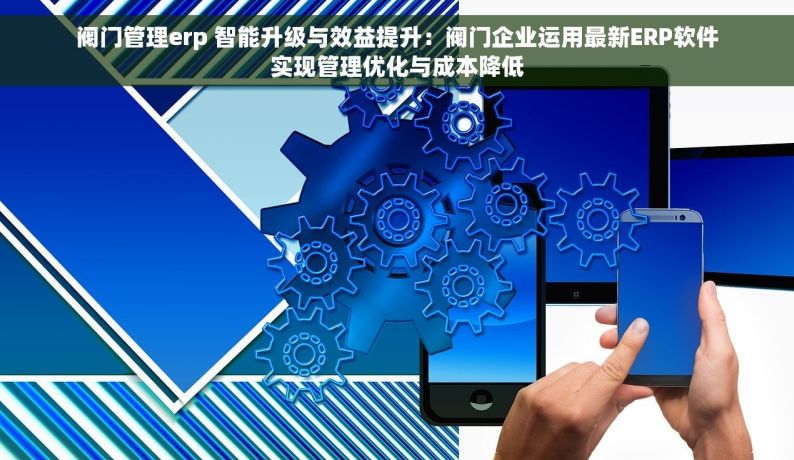 阀门管理erp 智能升级与效益提升：阀门企业运用最新ERP软件实现管理优化与成本降低