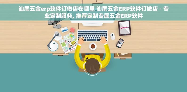 汕尾五金erp软件订做店在哪里 汕尾五金ERP软件订做店 - 专业定制服务, 推荐定制专属五金ERP软件