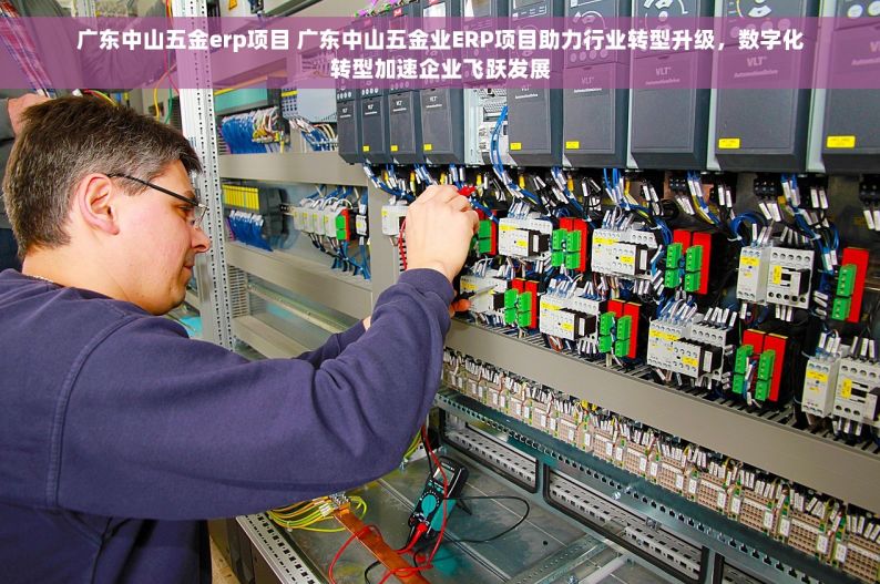 广东中山五金erp项目 广东中山五金业ERP项目助力行业转型升级，数字化转型加速企业飞跃发展