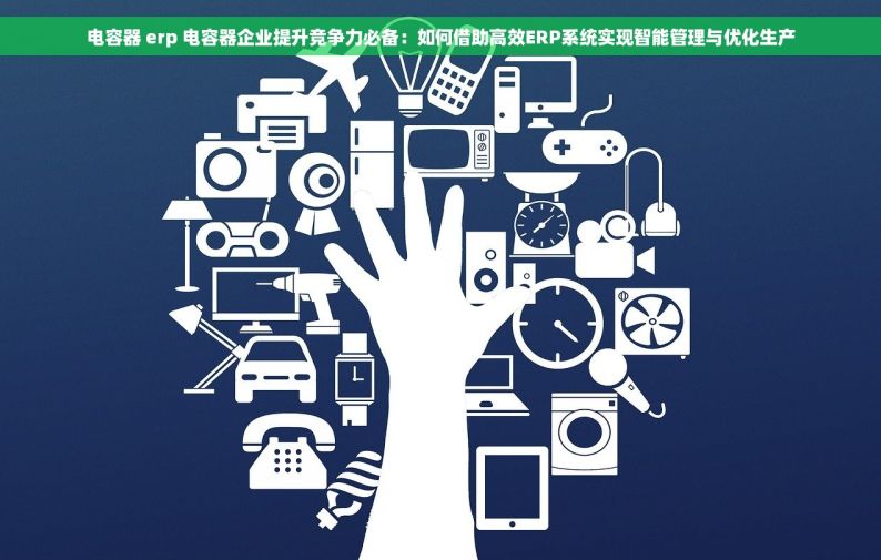 电容器 erp 电容器企业提升竞争力必备：如何借助高效ERP系统实现智能管理与优化生产