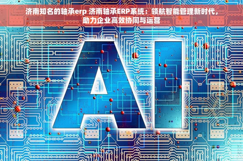 济南知名的轴承erp 济南轴承ERP系统：领航智能管理新时代，助力企业高效协同与运营