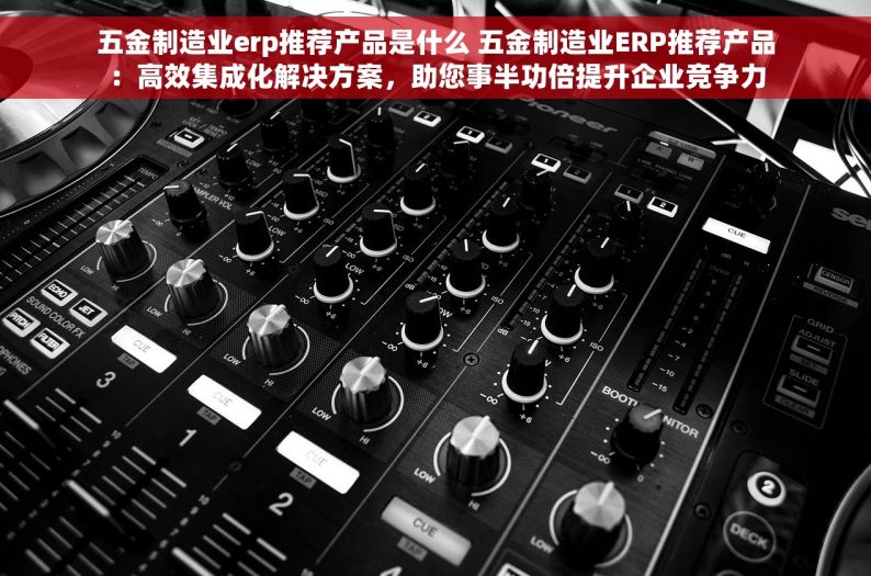 五金制造业erp推荐产品是什么 五金制造业ERP推荐产品：高效集成化解决方案，助您事半功倍提升企业竞争力
