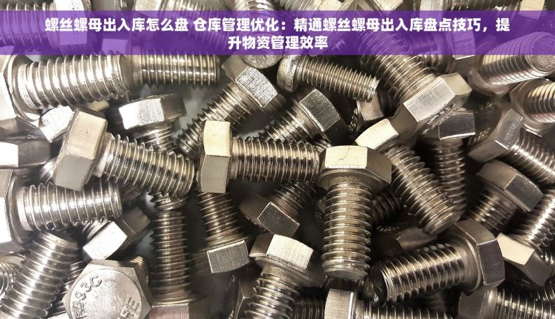 螺丝螺母出入库怎么盘 仓库管理优化：精通螺丝螺母出入库盘点技巧，提升物资管理效率