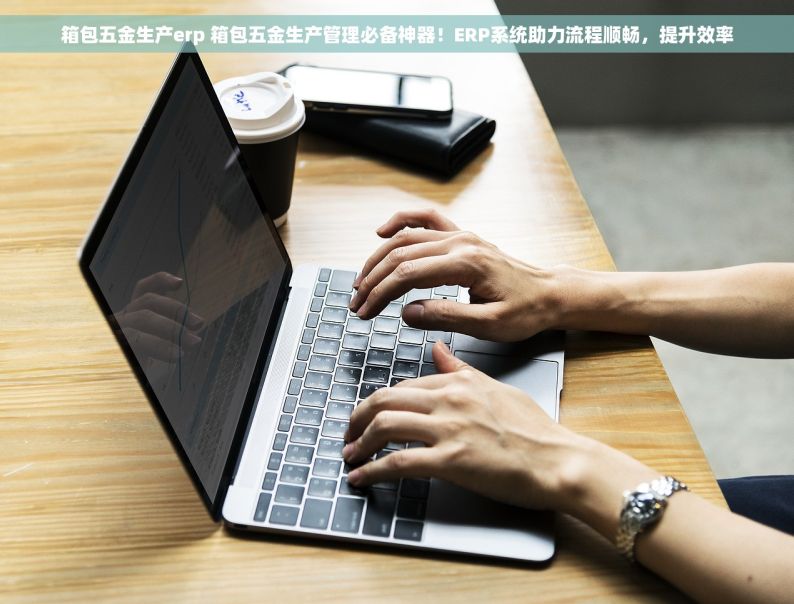 箱包五金生产erp 箱包五金生产管理必备神器！ERP系统助力流程顺畅，提升效率