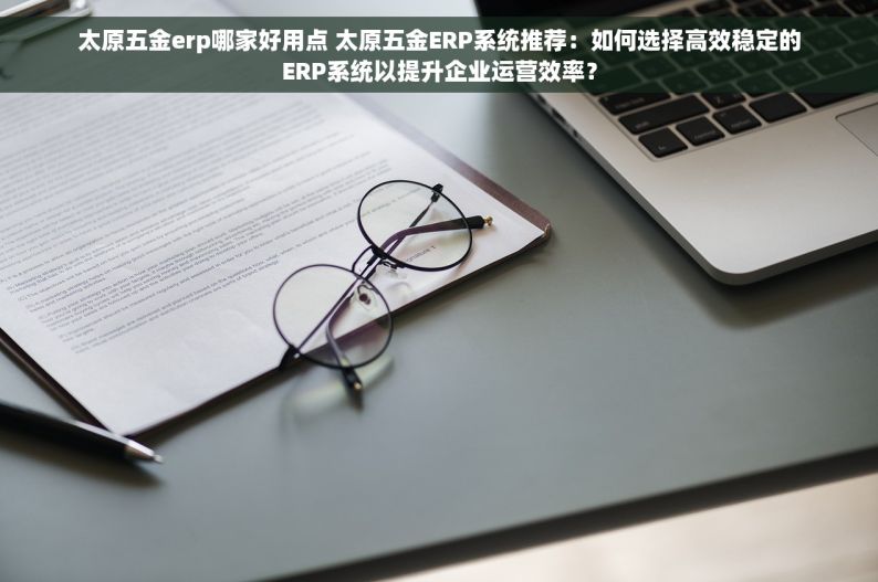 太原五金erp哪家好用点 太原五金ERP系统推荐：如何选择高效稳定的ERP系统以提升企业运营效率？