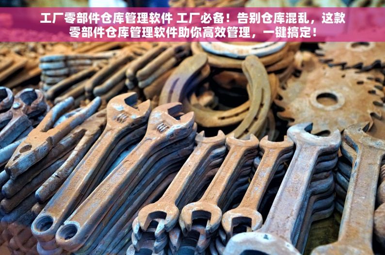 工厂零部件仓库管理软件 工厂必备！告别仓库混乱，这款零部件仓库管理软件助你高效管理，一键搞定！