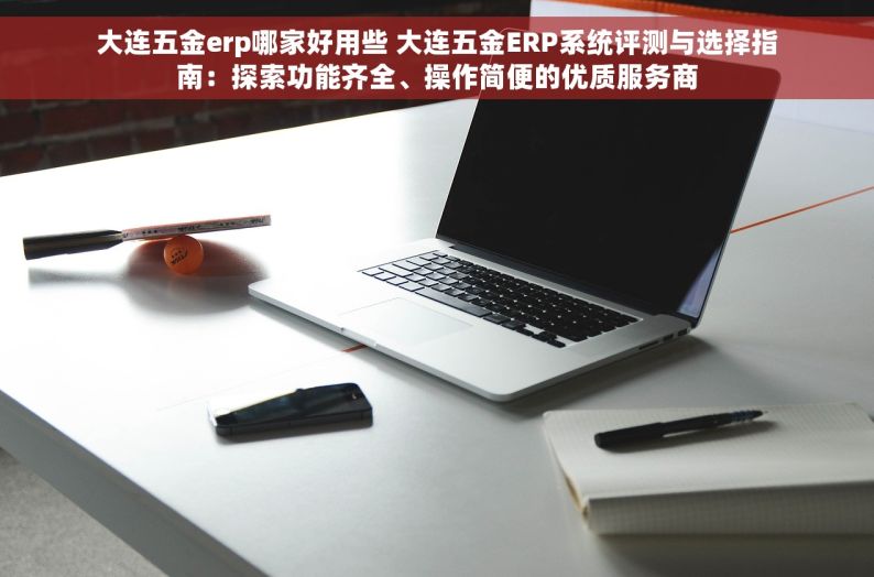 大连五金erp哪家好用些 大连五金ERP系统评测与选择指南：探索功能齐全、操作简便的优质服务商
