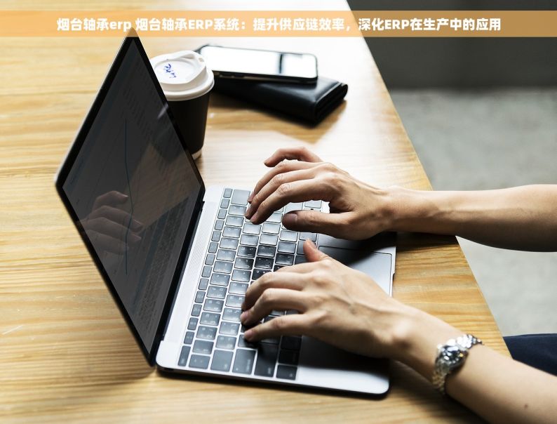 烟台轴承erp 烟台轴承ERP系统：提升供应链效率，深化ERP在生产中的应用