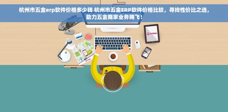 杭州市五金erp软件价格多少钱 杭州市五金ERP软件价格比较，寻找性价比之选，助力五金商家业务腾飞！
