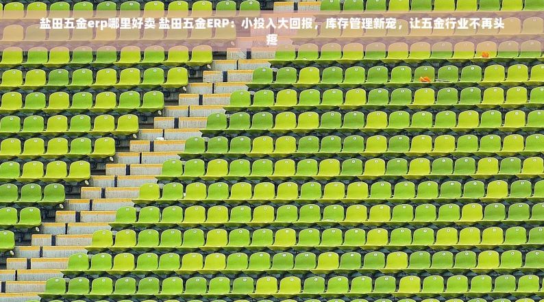 盐田五金erp哪里好卖 盐田五金ERP：小投入大回报，库存管理新宠，让五金行业不再头疼