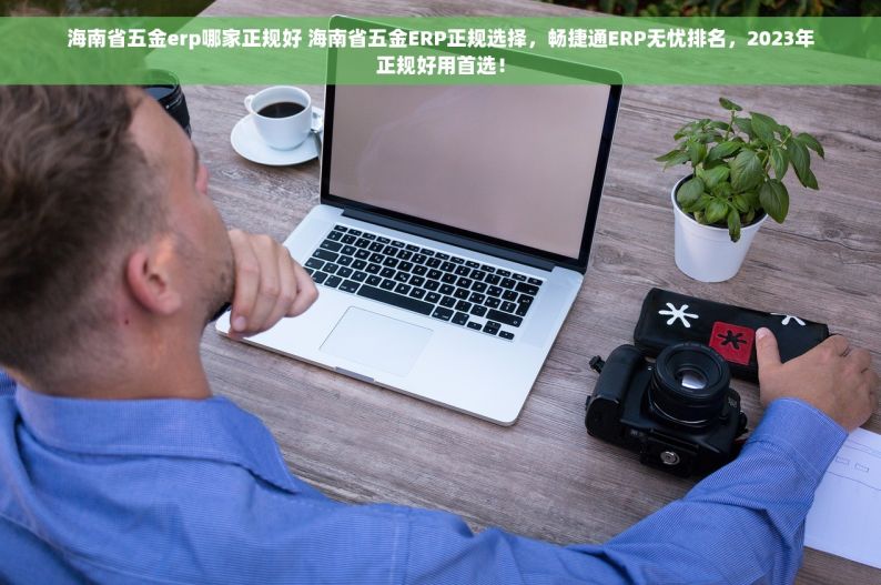 海南省五金erp哪家正规好 海南省五金ERP正规选择，畅捷通ERP无忧排名，2023年正规好用首选！