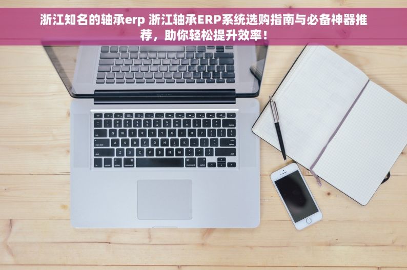 浙江知名的轴承erp 浙江轴承ERP系统选购指南与必备神器推荐，助你轻松提升效率！