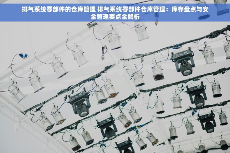 排气系统零部件的仓库管理 排气系统零部件仓库管理：库存盘点与安全管理要点全解析