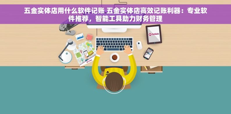 五金实体店用什么软件记账 五金实体店高效记账利器：专业软件推荐，智能工具助力财务管理