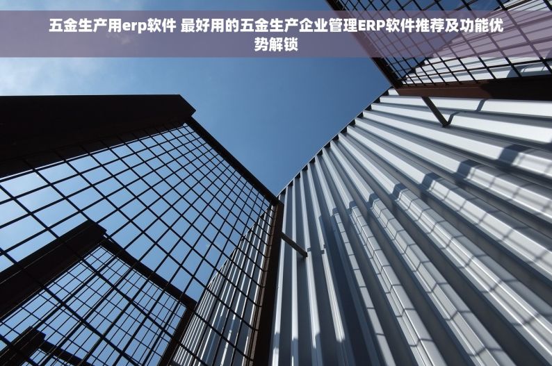 五金生产用erp软件 最好用的五金生产企业管理ERP软件推荐及功能优势解锁
