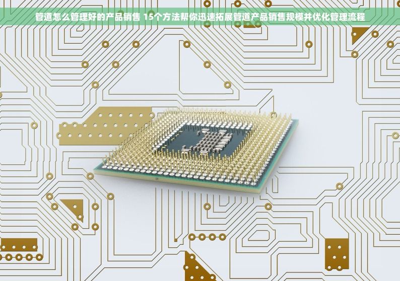 管道怎么管理好的产品销售 15个方法帮你迅速拓展管道产品销售规模并优化管理流程