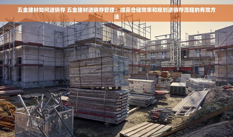 五金建材如何进销存 五金建材进销存管理：提高仓储效率和规划进销存流程的有效方法