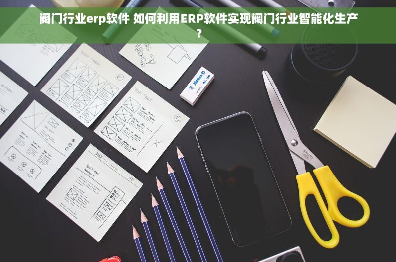 阀门行业erp软件 如何利用ERP软件实现阀门行业智能化生产？