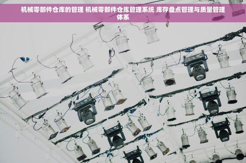 机械零部件仓库的管理 机械零部件仓库管理系统 库存盘点管理与质量管理体系