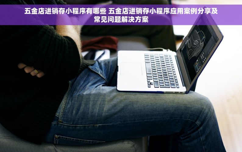 五金店进销存小程序有哪些 五金店进销存小程序应用案例分享及常见问题解决方案