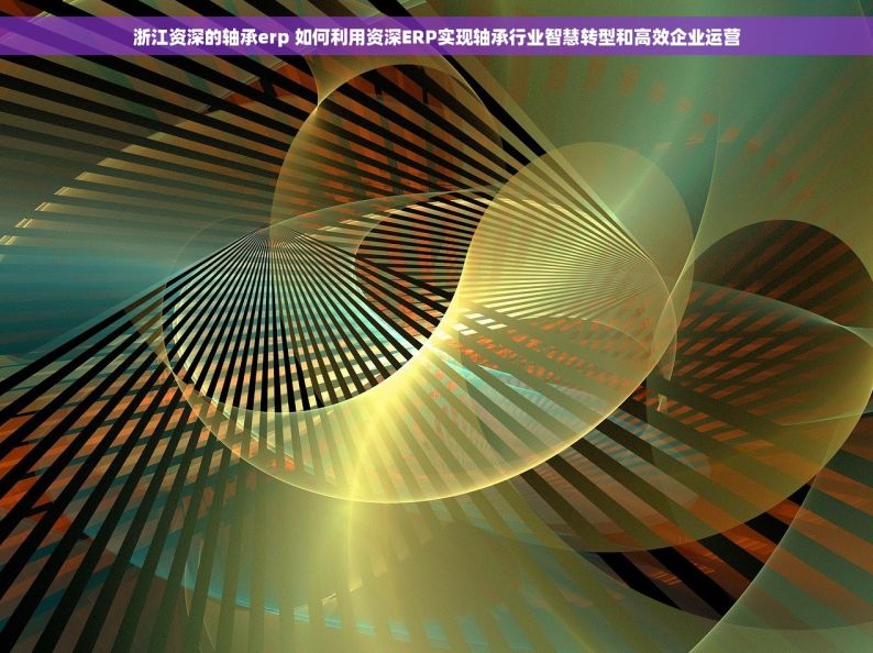 浙江资深的轴承erp 如何利用资深ERP实现轴承行业智慧转型和高效企业运营