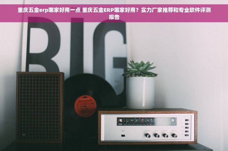 重庆五金erp哪家好用一点 重庆五金ERP哪家好用？实力厂家推荐和专业软件评测报告
