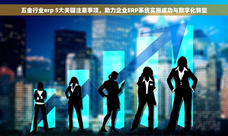 五金行业erp 5大关键注意事项，助力企业ERP系统实施成功与数字化转型