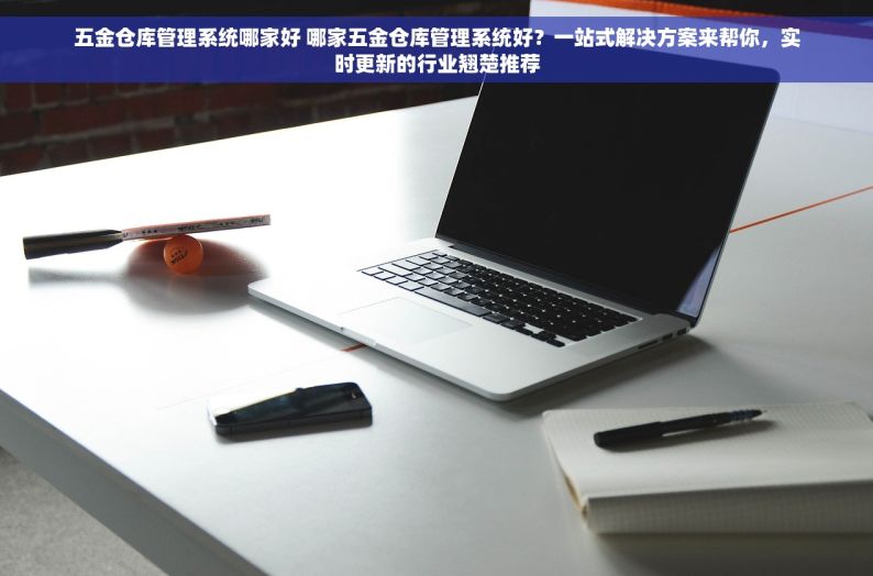 五金仓库管理系统哪家好 哪家五金仓库管理系统好？一站式解决方案来帮你，实时更新的行业翘楚推荐