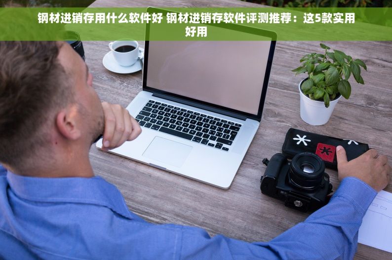 钢材进销存用什么软件好 钢材进销存软件评测推荐：这5款实用好用