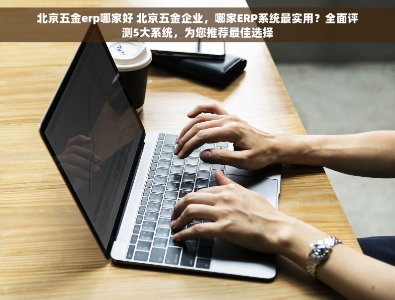 北京五金erp哪家好 北京五金企业，哪家ERP系统最实用？全面评测5大系统，为您推荐最佳选择