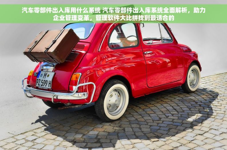 汽车零部件出入库用什么系统 汽车零部件出入库系统全面解析，助力企业管理变革，管理软件大比拼找到最适合的