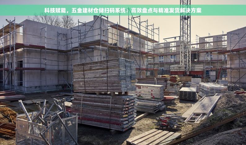 科技赋能，五金建材仓储扫码系统：高效盘点与精准发货解决方案