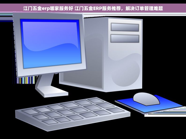 江门五金erp哪家服务好 江门五金ERP服务推荐，解决订单管理难题