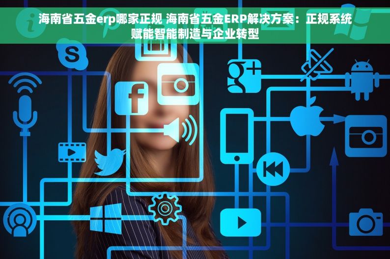 海南省五金erp哪家正规 海南省五金ERP解决方案：正规系统赋能智能制造与企业转型