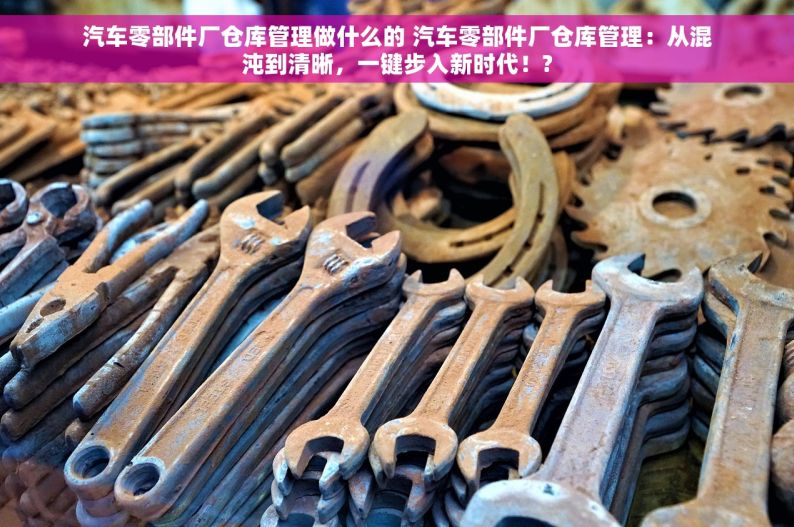 汽车零部件厂仓库管理做什么的 汽车零部件厂仓库管理：从混沌到清晰，一键步入新时代！?