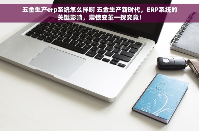 五金生产erp系统怎么样啊 五金生产新时代，ERP系统的关键影响，震惊变革一探究竟！