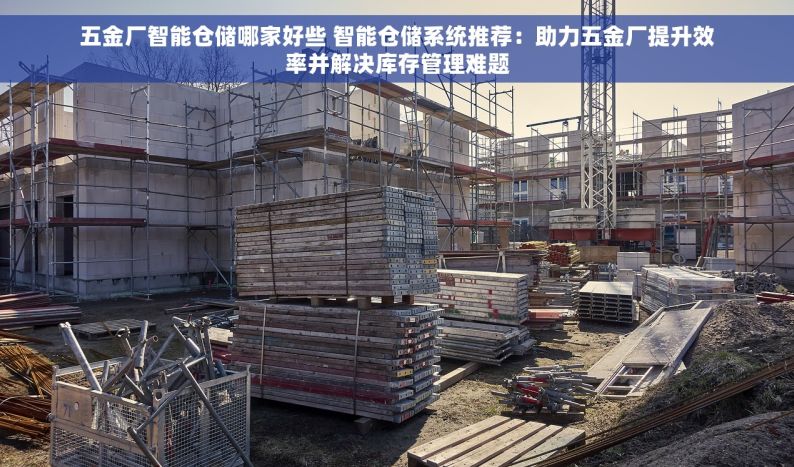 五金厂智能仓储哪家好些 智能仓储系统推荐：助力五金厂提升效率并解决库存管理难题