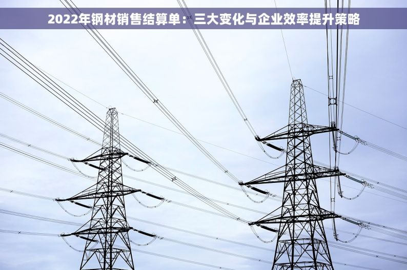 2022年钢材销售结算单：三大变化与企业效率提升策略