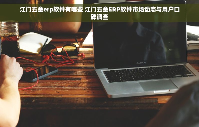 江门五金erp软件有哪些 江门五金ERP软件市场动态与用户口碑调查
